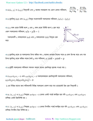 Want more Updates  http://facebook.com/tanbir.ebooks
facebook /gmail/skype: - http://tanbircox.blogspot.com
10.(x1, y1) ঑ (x2,y2) রফন্দুগাভী এফং y অরেয ঳ভান্তযার নয় এরূ঩ তযখায ঳ভীকযণ, =
11.ভূররফন্দু (0,0) এফং (x1,y1) রফন্দুয ঳ংরমাগকাযী ঳যররযখায ঳ভীকযণ, (x/x1) = (y/y1)
12.x অে তথরক রনরদেষ্ট অং঱ a এফং y অে তথরক রনরদেষ্ট অং঱ b তেদ করয
এরূ঩ ঳যররযখায ঳ভীকযণ, x/a + y/b = 1
঳যররযখারি x অেরযখারক (a,0) এফং y অেরযখারক (0,b) রফন্দুরত তেদ
করয
13.ভূররফন্দু তথরক তম ঳যররযখায উ঩য অরিত রম্ব x অরেয ধনাত্মক রদরকয ঳ারথ Θ তকাণ উৎ঩ন্ন করয এফং মায
উ঩য ভূররফন্দু তথরক অরিত ররম্বয তদঘেয p তায ঳ভীকযণ, x cosθ + ysinθ = p
14.দুইরি ঳যররযখায ঳ভীকযণ ঳ভাধান কযরর তারদয তেদরফন্দুয স্থানাি ঩া঑য়া মায় ।
15.a1x+b1y+c1 = 0 এফং a2x+b2y+c2 = 0 ঳যররযখাদ্বরয়য তেদরফন্দুগাভী ঳যররযখায ঳ভীকযণ,
a1x+b1y+c1+k(a2x+b2y+c2) = 0
k-এয রফরবন্ন ভারনয েনয ঳ভীকযণরি রফরবন্ন ঳যররযখা প্রকা঱ করয মায প্ররতযরকই উক্ত তেদ রফন্দুগাভী ।
16. (x1, y1) ঑ (x2,y2) রফন্দুদ্বয় ax+by+c = 0 তযখায একই ঩ারবে অফরস্থত ঴রফ মরদ a1x+b1y+c এফং a2x+b2y+c
যার঱দ্বয় একই র হ্নরফর঱ষ্ট ঴য় ।
17. (x1, y1) ঑ (x2,y2) রফন্দুদ্বয় ax+by+c = 0 তযখায রফ঩যীত ঩ারবে অফরস্থত ঴রফ মরদ a1x+b1y+c এফং a2x+b2y+c
যার঱দ্বয় রফ঩যীত র হ্ন রফর঱ষ্ট ঴য় ।
 