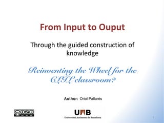 From Input to Ouput
Through the guided construction of
           knowledge

Reinventing the Wheel for the
     CLIL classroom?

           Author: Oriol Pallarés



                                     1
 
