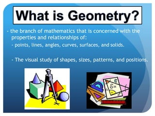 - the branch of mathematics that is concerned with the
properties and relationships of:
- points, lines, angles, curves, surfaces, and solids.
- The visual study of shapes, sizes, patterns, and positions.- The visual study of shapes, sizes, patterns, and positions.
 