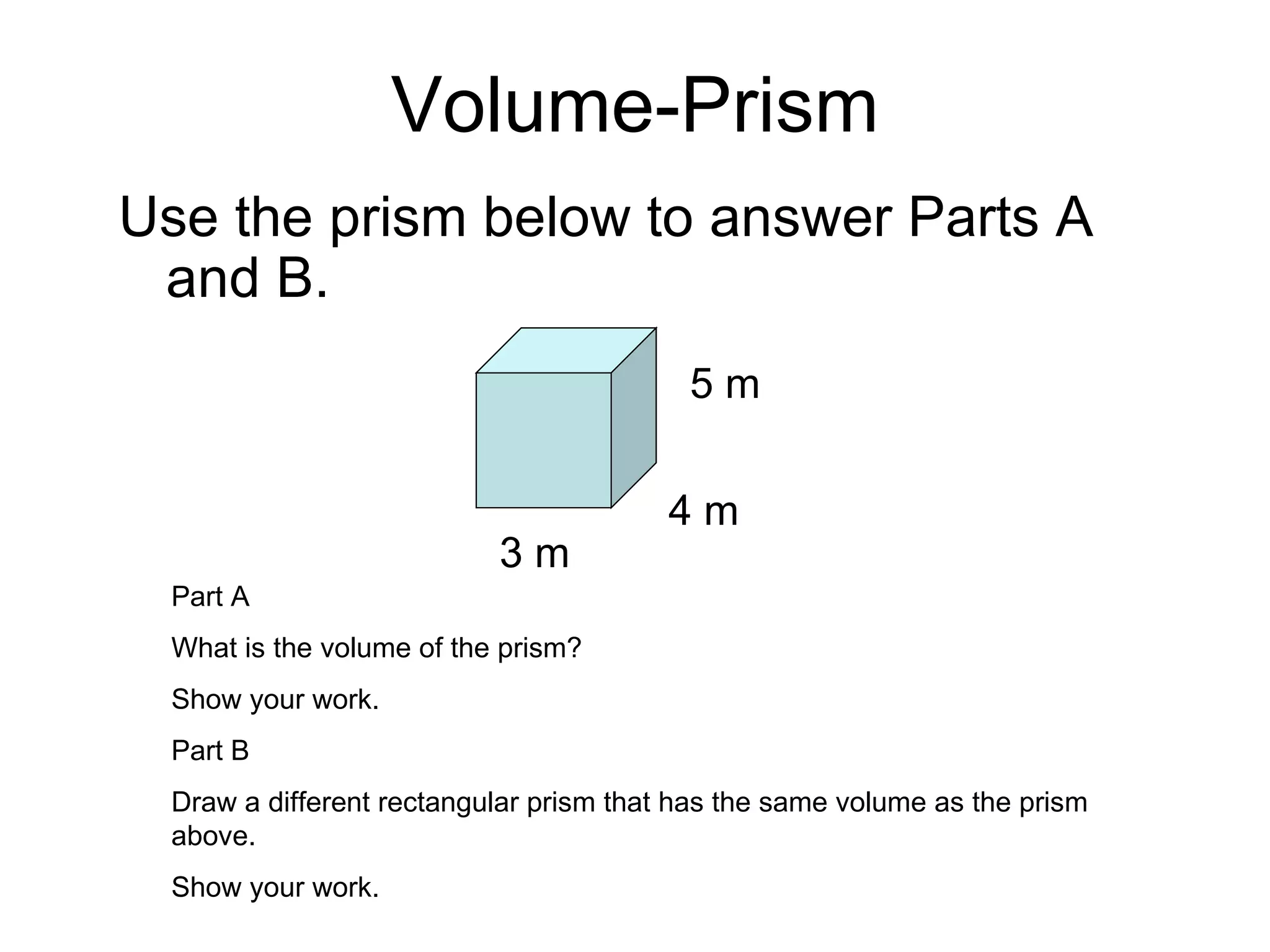 Volume-Prism Use the prism below to answer Parts A and B. 3 m 4 m 5 m Part A What is the volume of the prism? Show your work. Part B Draw a different rectangular prism that has the same volume as the prism above. Show your work. 