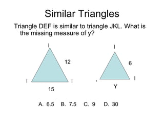 Similar Triangles Triangle DEF is similar to triangle JKL. What is the missing measure of y? F E D J L K 15 12 Y 6 A.  6.5   B.  7.5  C.  9  D.  30 