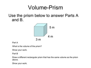 Volume-Prism Use the prism below to answer Parts A and B. 3 m 4 m 5 m Part A What is the volume of the prism? Show your work. Part B Draw a different rectangular prism that has the same volume as the prism above. Show your work. 