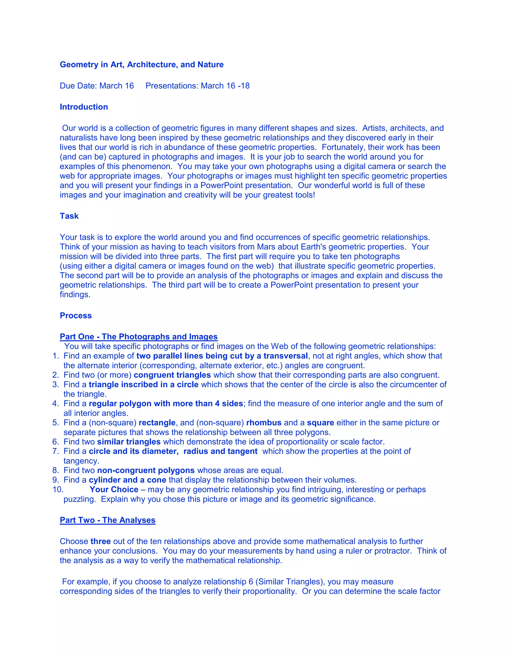 Geometry in Art, Architecture, and Nature  <br />Due Date: March 16     Presentations: March 16 -18<br />Introduction<br /> Our world is a collection of geometric figures in many different shapes and sizes.  Artists, architects, and naturalists have long been inspired by these geometric relationships and they discovered early in their lives that our world is rich in abundance of these geometric properties.  Fortunately, their work has been (and can be) captured in photographs and images.  It is your job to search the world around you for examples of this phenomenon.  You may take your own photographs using a digital camera or search the web for appropriate images.  Your photographs or images must highlight ten specific geometric properties and you will present your findings in a PowerPoint presentation.  Our wonderful world is full of these images and your imagination and creativity will be your greatest tools! <br />Task  <br />Your task is to explore the world around you and find occurrences of specific geometric relationships.  Think of your mission as having to teach visitors from Mars about Earth's geometric properties.  Your mission will be divided into three parts.  The first part will require you to take ten photographs (using either a digital camera or images found on the web)  that illustrate specific geometric properties.  The second part will be to provide an analysis of the photographs or images and explain and discuss the geometric relationships.  The third part will be to create a PowerPoint presentation to present your findings. <br />Process<br />Part One - The Photographs and Images<br />  You will take specific photographs or find images on the Web of the following geometric relationships: <br />Find an example of two parallel lines being cut by a transversal, not at right angles, which show that the alternate interior (corresponding, alternate exterior, etc.) angles are congruent.  <br />Find two (or more) congruent triangles which show that their corresponding parts are also congruent.  <br />Find a triangle inscribed in a circle which shows that the center of the circle is also the circumcenter of the triangle. <br />Find a regular polygon with more than 4 sides; find the measure of one interior angle and the sum of all interior angles. <br />Find a (non-square) rectangle, and (non-square) rhombus and a square either in the same picture or separate pictures that shows the relationship between all three polygons. <br />Find two similar triangles which demonstrate the idea of proportionality or scale factor. <br />Find a circle and its diameter,  radius and tangent  which show the properties at the point of tangency. <br />Find two non-congruent polygons whose areas are equal. <br />Find a cylinder and a cone that display the relationship between their volumes. <br />Your Choice – may be any geometric relationship you find intriguing, interesting or perhaps puzzling.  Explain why you chose this picture or image and its geometric significance.                              <br />Part Two - The Analyses <br />Choose three out of the ten relationships above and provide some mathematical analysis to further enhance your conclusions.  You may do your measurements by hand using a ruler or protractor.  Think of the analysis as a way to verify the mathematical relationship. <br /> For example, if you choose to analyze relationship 6 (Similar Triangles), you may measure corresponding sides of the triangles to verify their proportionality.  Or you can determine the scale factor and prove that taking a side of the smaller triangle and multiplying it by that number will yield the corresponding side of the larger triangle.  The analysis section involves taking actual measurements and verifying the mathematics behind the visual representations.                                 <br />Part Three - The Presentation<br />Make a title slide and choose an aesthetic slide template. <br />You will need one example of each of the above geometric relationships (10 photographs or images). <br />Each photograph or image will be labeled (location and date) and inserted into an MS PowerPoint slide. <br />On the same slide, add the relevant geometric information about the picture.  For example, if you are writing about scenario #1 (parallel lines cut by a transversal), you may want to include which conjecture or definition allows you to conclude that the corresponding angles are congruent.  You can add information about other angle relationships that are seen in the picture as well or what may happen to those angles if the lines were not parallel.  Add about 4 bullet points of information for each picture. <br />The three mathematical analyses slides should each be on a separate slide and should come after the 10 pictures. <br />Write a summary slide at the end (see Conclusion below).  <br />  <br />Resources                  <br />Use the following resources to help you focus your photographs or images so that they target a specific geometric relationship:<br />The Math Forum @ Drexel, K-12 Geometry, http://mathforum.org/geometry/k12.geometry.html <br />Math.com, The World of Math Online, http://www.math.com/homeworkhelp/Geometry.html <br />The Geometry Junkyard, http://www.ics.uci.edu/~eppstein/junkyard/ <br />Home School Math, Online math quizzes, and interactive tutorials, http://www.homeschoolmath.net/math_high_school.php#geometry <br />Welcome to Zona   Land , The Geometry Section, http://id.mind.net/~zona/mmts/geometrySection/geometrySection.html <br />Geometry Online, Cynthia Lanius, http://math.rice.edu/~lanius/Geom/index.html <br />Geometry in Action, Architecture, http://www.ics.uci.edu/~eppstein/gina/arch.html <br />Congruent Figures and Triangles, http://www.ies.co.jp/math/java/geo/congruent.html <br />Math-kitecture, Student Gallery, http://www.math-kitecture.com/gallery.htm#ss <br />Conjectures in Geometry, http://www.geom.uiuc.edu/~dwiggins/mainpage.html <br />Evaluation         <br />You will be evaluated on the following three parts of the Webquest: the photographs and images, the analyses, and the presentation.  You must have ten photographs or images that adequately show the specific geometric relationships.    The analyses should be convincing and use the mathematical properties (conjectures) that you learned in this course.  The presentation should be in PowerPoint and include the elements outlined above in the Process section.  <br /> <br />Beginning4Developing6Accomplished8Exemplary10Score Photographs and Geometric Relationships  Photographs of at least two geometric relationships.  Photographs of at least four geometric relationships.  Photographs of at least eight geometric relationships.  Photographs of ten geometric relationships.    Photographs Exhibits a Unified Theme  Photographs do not adhere to a single unifying theme.  Photographs exhibited in each of the three unifying themes (Art, Architecture, Nature)  Photographs exhibited in two of the three unifying themes.  Photographs exhibited all belong to one of the three unifying themes.    Analyses - Quantity   Analyses of at least two geometric relationships.  Analyses of at least four geometric relationships.  Analyses of at least eight geometric relationships.  Analyses of ten geometric relationships.    Analyses - Quality  Analyses fails to demonstrate the geometric relationships.  Analyses attempts to demonstrate the geometric relationships, with several errors.  Analyses somewhat demonstrates the geometric relationships, with some errors.  Analyses clearly demonstrates the geometric relationships with no errors.    Presentation  Title slide, aesthetic template, summary included  All of previous plus: 10 photos per slide included  All of previous plus: labels for each photo included  All of previous plus: geometric information for each photo included   <br /> <br />Conclusion  <br />The last slide in your presentation will provide a summary of your Webquest.  The summary should include some overall thoughts on the project:  What was your method of finding pictures and images?  Did you enlist any help?  What was the most difficult picture or image to find?  What was the easiest?  Did you enjoy doing this project? <br /> <br />