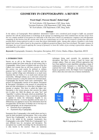 IJRET: International Journal of Research in Engineering and Technology eISSN: 2319-1163 | pISSN: 2321-7308
_______________________________________________________________________________________
Volume: 04 Issue: 03 | Mar-2015, Available @ http://www.ijret.org 109
GEOMETRY IN CRYPTOGRAPHY: A REVIEW
Preeti Singh1
, Praveen Shende2
, Rahul Singh3
1
M. Tech Scholar, CSE Department, CSIT, Durg, India
2
Assistant Professor, CSE Department, CSIT, Durg, India
3
M. Tech Scholar, CSE Department, CSIT, Durg, India
Abstract
In the infancy of Cryptography Mono-alphabetic Substitution Ciphers were considered good enough to baffle any potential
attackers but with the advancements in technology & the upsurge of computing power those methods have become trivial. Even
the very complex methods of encryption are vulnerable to the brute force attacks of contemporary computers and with Quantum
computing on the horizon even the current state of the art cryptosystems are at risk. Lots of research is being done and every
possible field is being explored in order to create that elusive unbreakable cipher. Among other subjects, Geometry is also being
applied and various ciphers based on the properties of different geometrical figures have been developed. This paper ventures to
investigate the recent research applying the concept of geometry to boost the caliber of pre-existing cryptosystems enhance the
understanding of the subject.
Keywords: Cryptography, Geometry, Encryption, Decryption, ECC, Circle, Chakra, Ellipse, Hyperbola, HCCS
--------------------------------------------------------------------***----------------------------------------------------------------------
1. INTRODUCTION
Secrets are as old as the Human Civilization and for
centuries people have been using the art and science that is
Cryptography. Julius Caesar is credited with one of the first
Ciphers ever created, that we still have records of. Earlier
this science was used mainly for political or military
purposes but in today’s world when the whole world has
become a global village and, information is so much more
important the ever before, it is so much more relevant and
noteworthy. Although military use is still more critical but
as almost everyone is using the internet for communication,
Cryptography has become much more commonplace. The
process of cryptography consists of two phases, Encryption
& Decryption. Encryption is the process of converting the
plain text (the information) to a form that is illegible to any
intruder or attacker. This form is called the cipher text.
Decryption is the reverse process that converts the cipher
text to plain text. Both the phases use some “key” and
“algorithm” to achieve their goal, which are predefined. Fig.
1 depicts the whole process. A key is used and an algorithm
is applied to render the information illegible to any
unintended observer. A reverse algorithm and the same or a
different key are applied to recover the information from the
encrypted data. On the basis of whether one or two keys are
used Cryptography can be categorized in two.
 Symmetric Key Cryptography
 Asymmetric Key Cryptography
Symmetric Key Cryptography is the model where one key is
used for both encryption and decryption. This is also called
“Secret Key Cryptography” as the key secret and known
only to the sender & the recipient. Asymmetric Key
Cryptography is also called “Public Key Cryptography” as it
uses different keys for encryption and decryption. The
encryption key is public knowledge but the decryption key
is only known to the receiver. There are numerous
techniques being used currently for encryption and
decryption. But there is always a need for newer and
stronger ciphers. There are many different approaches that
have been applied to create algorithms spreading a range of
mathematical fields. Geometry is a field that hasn’t been
explored that much. Although a very prominent technique
based on geometry exists, the Elliptic Curve Cryptography
(ECC), there also exist some not as famous mechanisms.
Fig 1: Cryptography Process
 