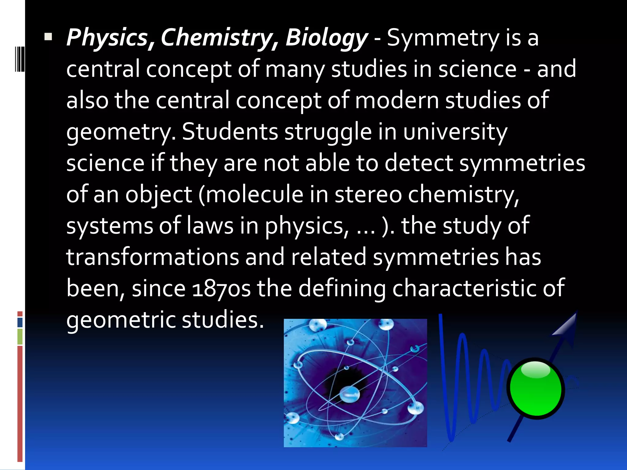  Physics, Chemistry, Biology - Symmetry is a
  central concept of many studies in science - and
  also the central concept of modern studies of
  geometry. Students struggle in university
  science if they are not able to detect symmetries
  of an object (molecule in stereo chemistry,
  systems of laws in physics, ... ). the study of
  transformations and related symmetries has
  been, since 1870s the defining characteristic of
  geometric studies.
 