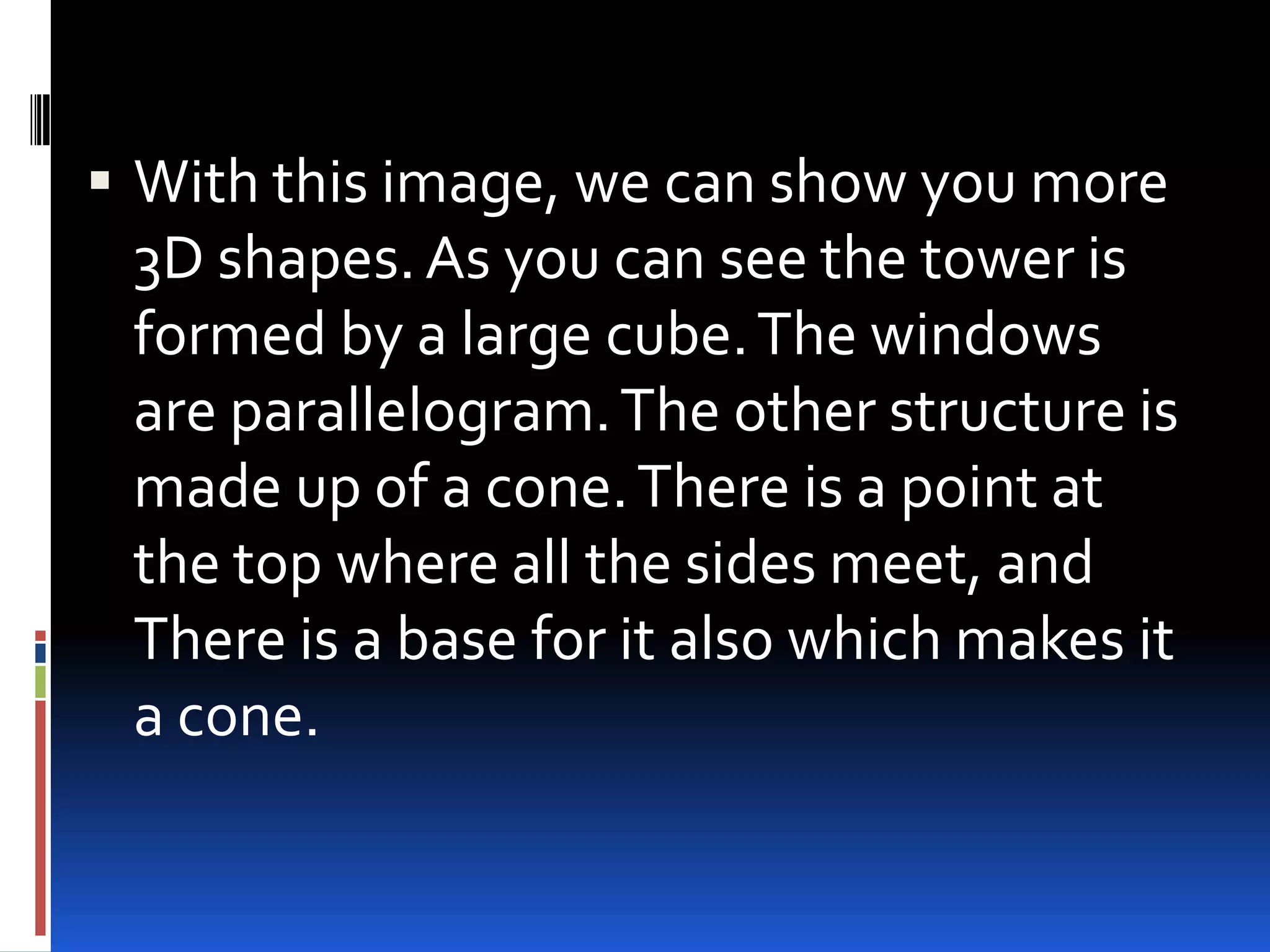  With this image, we can show you more
  3D shapes. As you can see the tower is
  formed by a large cube. The windows
  are parallelogram. The other structure is
  made up of a cone. There is a point at
  the top where all the sides meet, and
  There is a base for it also which makes it
  a cone.
 