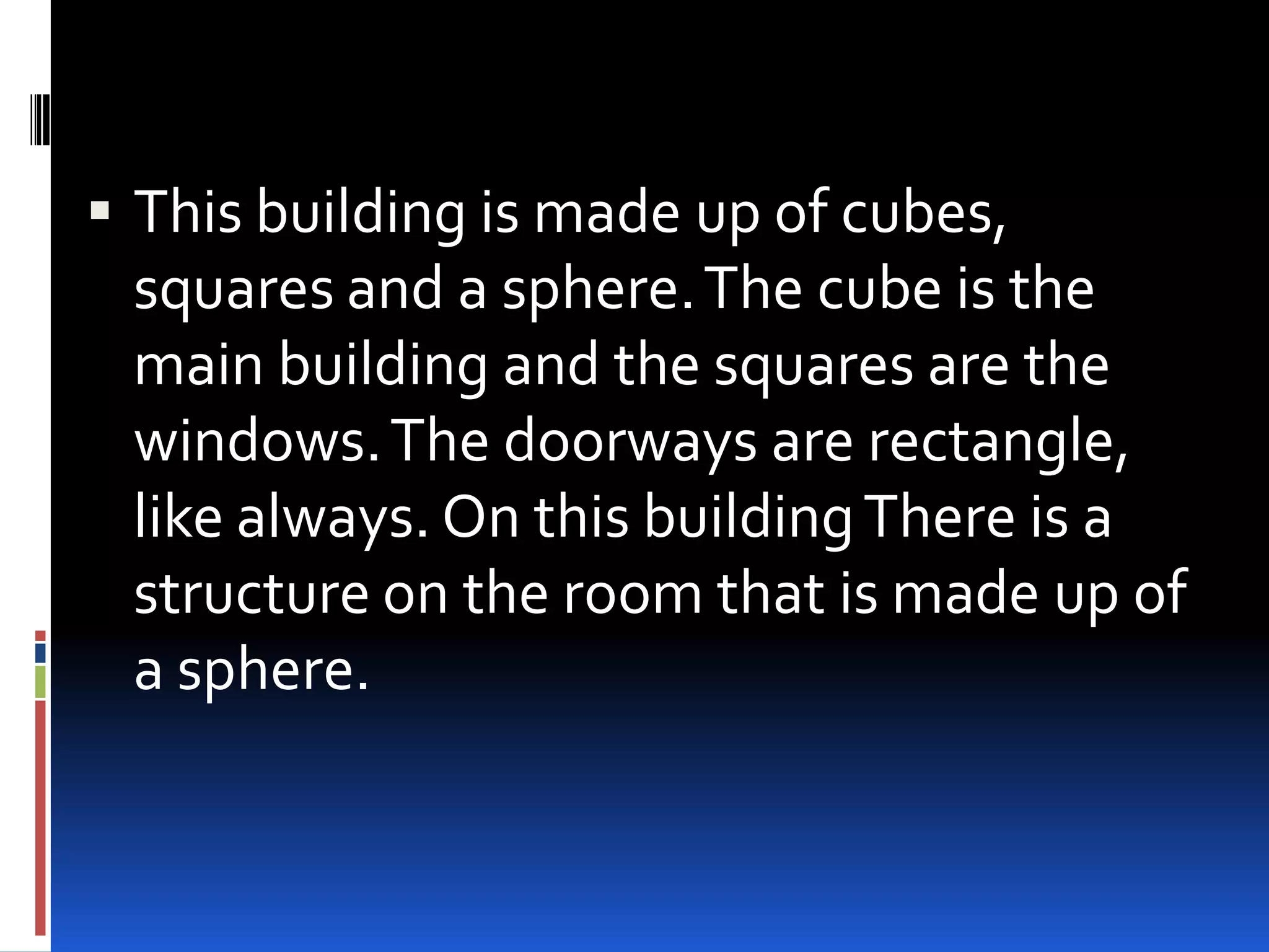  This building is made up of cubes,
  squares and a sphere. The cube is the
  main building and the squares are the
  windows. The doorways are rectangle,
  like always. On this building There is a
  structure on the room that is made up of
  a sphere.
 