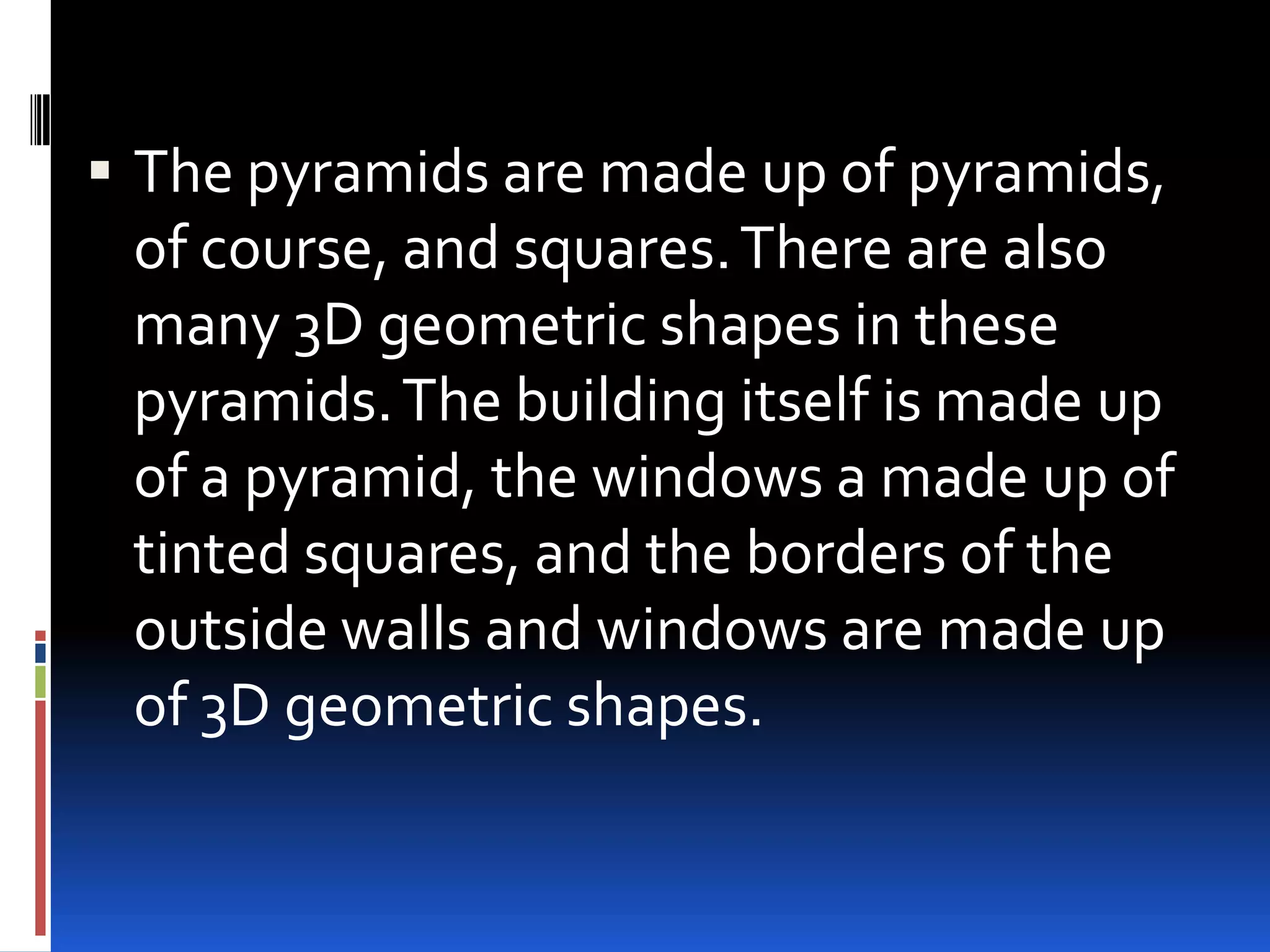  The pyramids are made up of pyramids,
  of course, and squares. There are also
  many 3D geometric shapes in these
  pyramids. The building itself is made up
  of a pyramid, the windows a made up of
  tinted squares, and the borders of the
  outside walls and windows are made up
  of 3D geometric shapes.
 