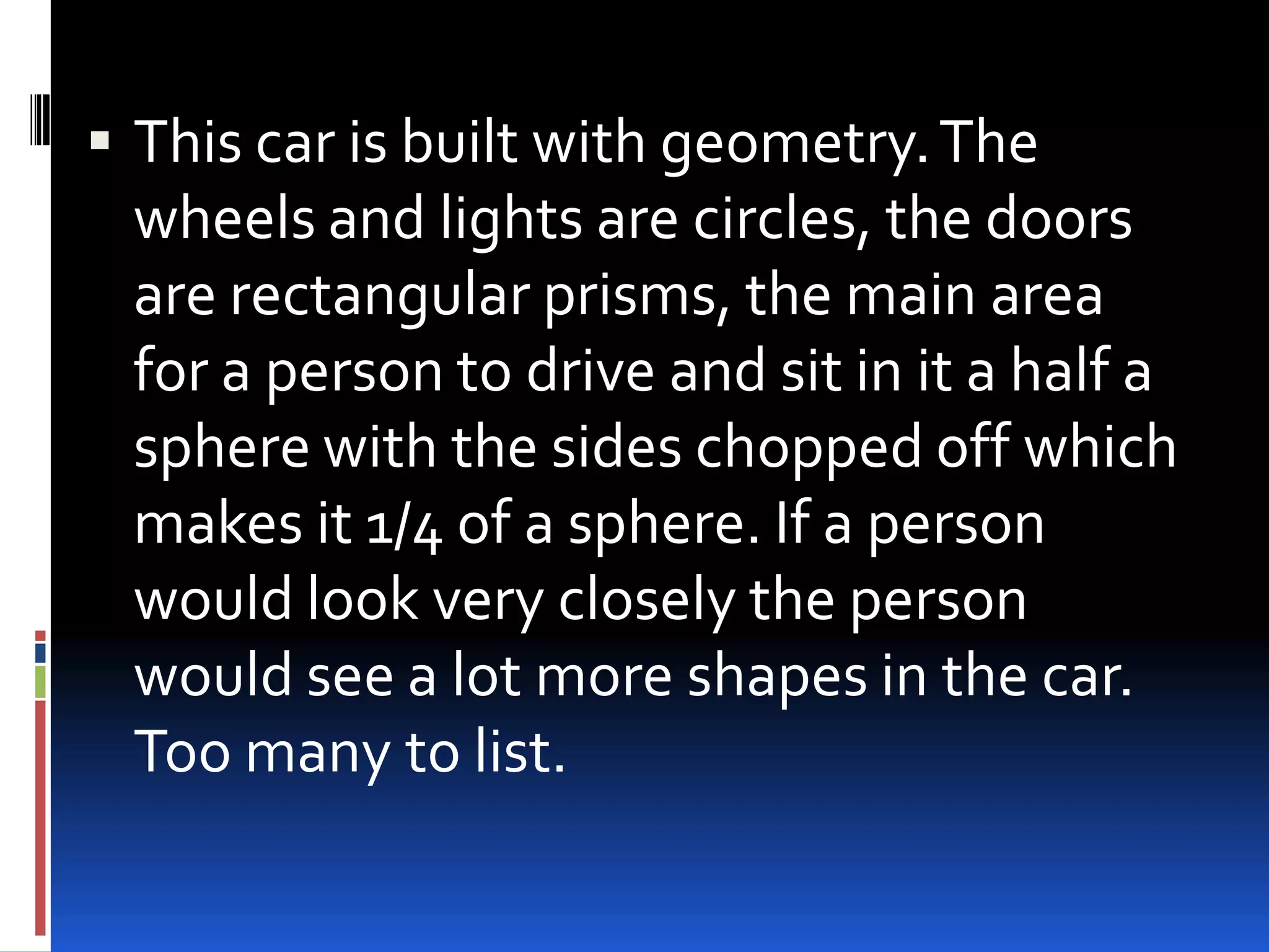  This car is built with geometry. The
  wheels and lights are circles, the doors
  are rectangular prisms, the main area
  for a person to drive and sit in it a half a
  sphere with the sides chopped off which
  makes it 1/4 of a sphere. If a person
  would look very closely the person
  would see a lot more shapes in the car.
  Too many to list.
 