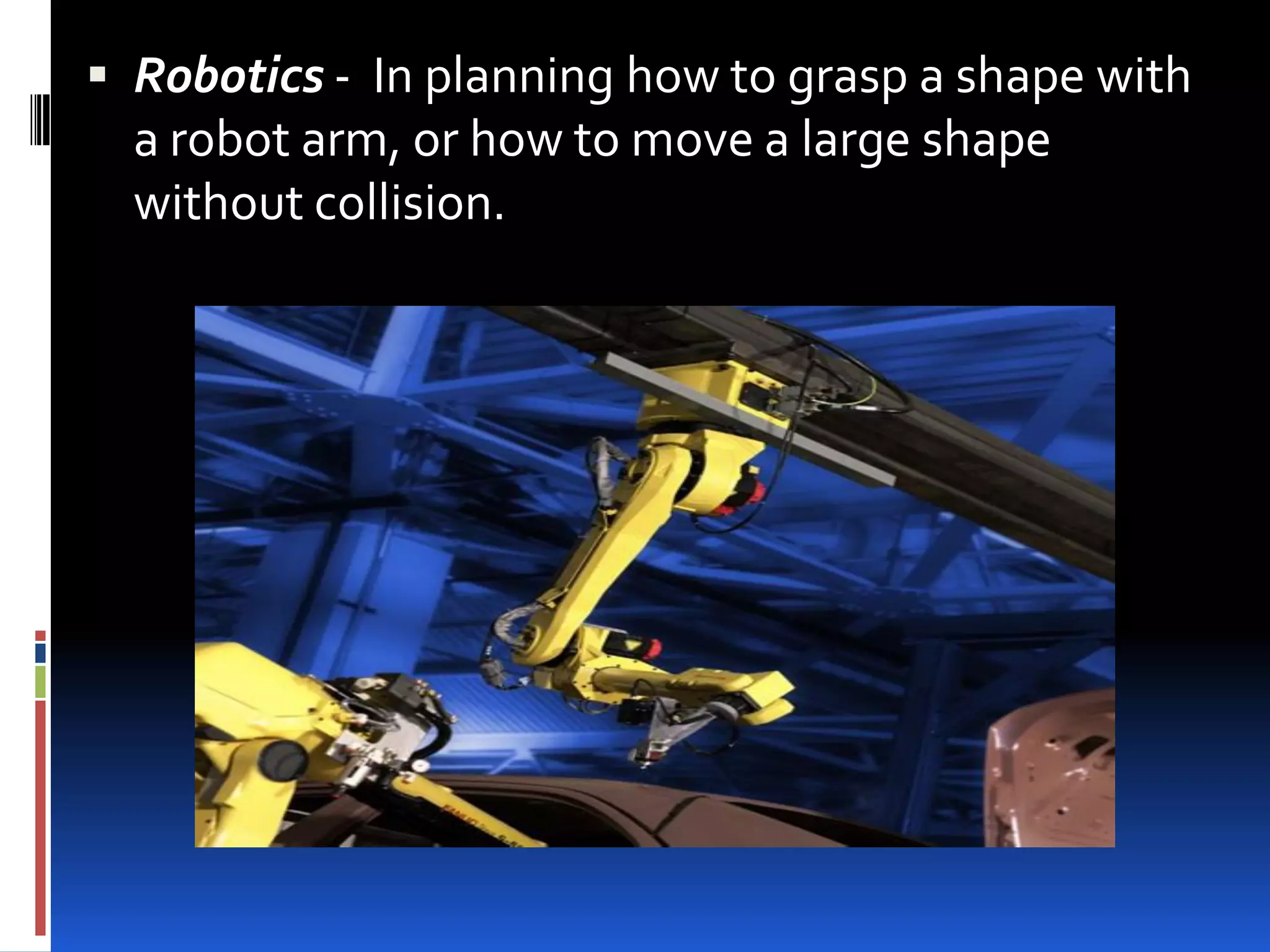  Robotics - In planning how to grasp a shape with
  a robot arm, or how to move a large shape
  without collision.
 