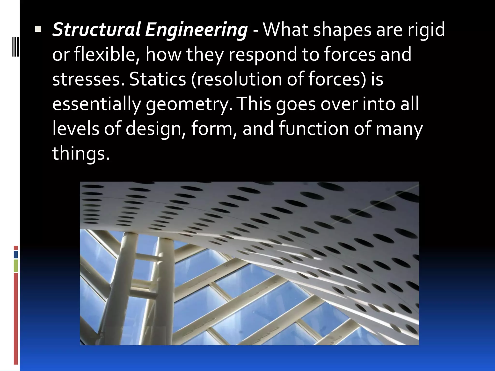  Structural Engineering - What shapes are rigid
  or flexible, how they respond to forces and
  stresses. Statics (resolution of forces) is
  essentially geometry. This goes over into all
  levels of design, form, and function of many
  things.
 