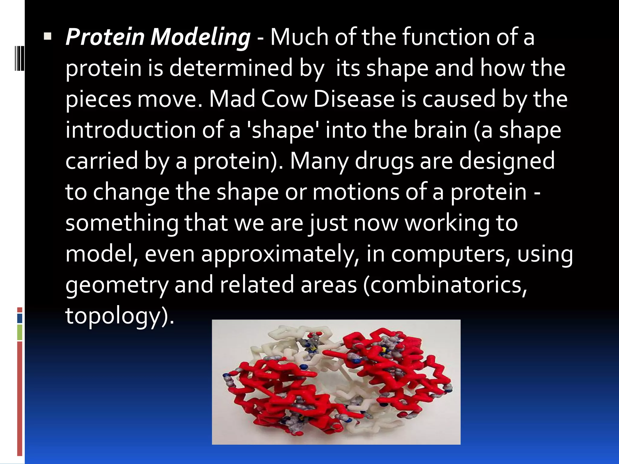  Protein Modeling - Much of the function of a
  protein is determined by its shape and how the
  pieces move. Mad Cow Disease is caused by the
  introduction of a 'shape' into the brain (a shape
  carried by a protein). Many drugs are designed
  to change the shape or motions of a protein -
  something that we are just now working to
  model, even approximately, in computers, using
  geometry and related areas (combinatorics,
  topology).
 
