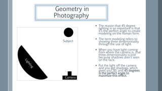 Subject
Camera
 The reason that 45 degree
lighting is so important is that
it’s the perfect angle to create
modeling on the human form.
 The term modeling refers to
showing three dimensionality
through the use of light.
 When you have light coming
from where the camera is, that
three dimensionality is lost
because shadows aren’t seen
on the face.
 Put the light off the camera
and you get shadows, which
gives you 3D, and 45 degrees
is the perfect angle to
maximize this effect.
Geometry in
Photography
 