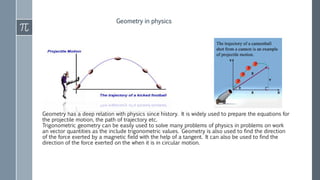 Geometry has a deep relation with physics since history. It is widely used to prepare the equations for
the projectile motion, the path of trajectory etc.
Trigonometric geometry can be easily used to solve many problems of physics in problems on work
an vector quantities as the include trigonometric values. Geometry is also used to find the direction
of the force exerted by a magnetic field with the help of a tangent. It can also be used to find the
direction of the force exerted on the when it is in circular motion.
Geometry in physics
 