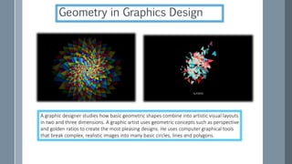 A graphic designer studies how basic geometric shapes combine into artistic visual layouts
in two and three dimensions. A graphic artist uses geometric concepts such as perspective
and golden ratios to create the most pleasing designs. He uses computer graphical tools
that break complex, realistic images into many basic circles, lines and polygons.
Geometry in Graphics Design
 