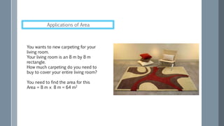You wants to new carpeting for your
living room.
Your living room is an 8 m by 8 m
rectangle.
How much carpeting do you need to
buy to cover your entire living room?
You need to find the area for this
Area = 8 m × 8 m = 64 m2
Applications of Area
 