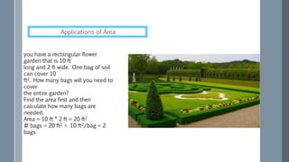 you have a rectangular flower
garden that is 10 ft
long and 2 ft wide. One bag of soil
can cover 10
ft2. How many bags will you need to
cover
the entire garden?
Find the area first and then
calculate how many bags are
needed.
Area = 10 ft * 2 ft = 20 ft2
# bags = 20 ft2 ÷ 10 ft2/bag = 2
bags
Applications of Area
 