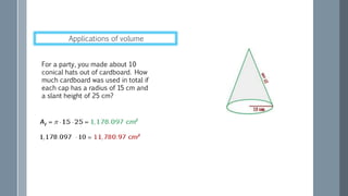 For a party, you made about 10
conical hats out of cardboard. How
much cardboard was used in total if
each cap has a radius of 15 cm and
a slant height of 25 cm?
Applications of volume
 
