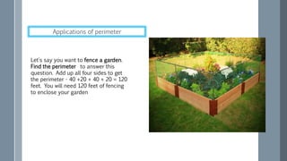 Let's say you want to fence a garden.
Find the perimeter to answer this
question. Add up all four sides to get
the perimeter - 40 +20 + 40 + 20 = 120
feet. You will need 120 feet of fencing
to enclose your garden
Applications of perimeter
 