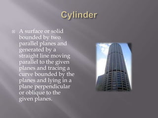 CylinderA surface or solid bounded by two parallel planes and generated by a straight line moving parallel to the given planes and tracing a curve bounded by the planes and lying in a plane perpendicular or oblique to the given planes.