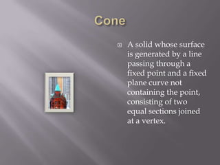 ConeA solid whose surface is generated by a line passing through a fixed point and a fixed plane curve not containing the point, consisting of two equal sections joined at a vertex.