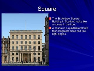 Square The St. Andrew Square Building in Scotland looks like  a square in the front. A square is a quadrilateral with four congruent sides and four right angles. 