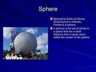Sphere Spaceship Earth at Disney World Epcot in Orlando, Florida is a sphere. A sphere is the set of points in a space that are a fixed distance from a given point called the center of the sphere. 