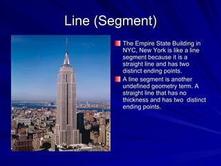 Line (Segment) The Empire State Building in NYC, New York is like a line segment because it is a straight line and has two distinct ending points. A line segment is another undefined geometry term. A straight line that has no thickness and has two  distinct ending points. 