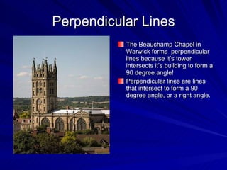 Perpendicular Lines The Beauchamp Chapel in Warwick forms  perpendicular lines because it’s tower intersects it’s building to form a 90 degree angle! Perpendicular lines are lines that intersect to form a 90 degree angle, or a right angle. 