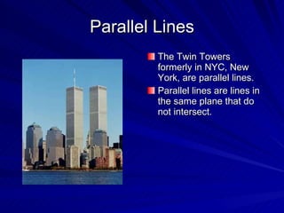 Parallel Lines The Twin Towers formerly in NYC, New York, are parallel lines. Parallel lines are lines in the same plane that do not intersect. 