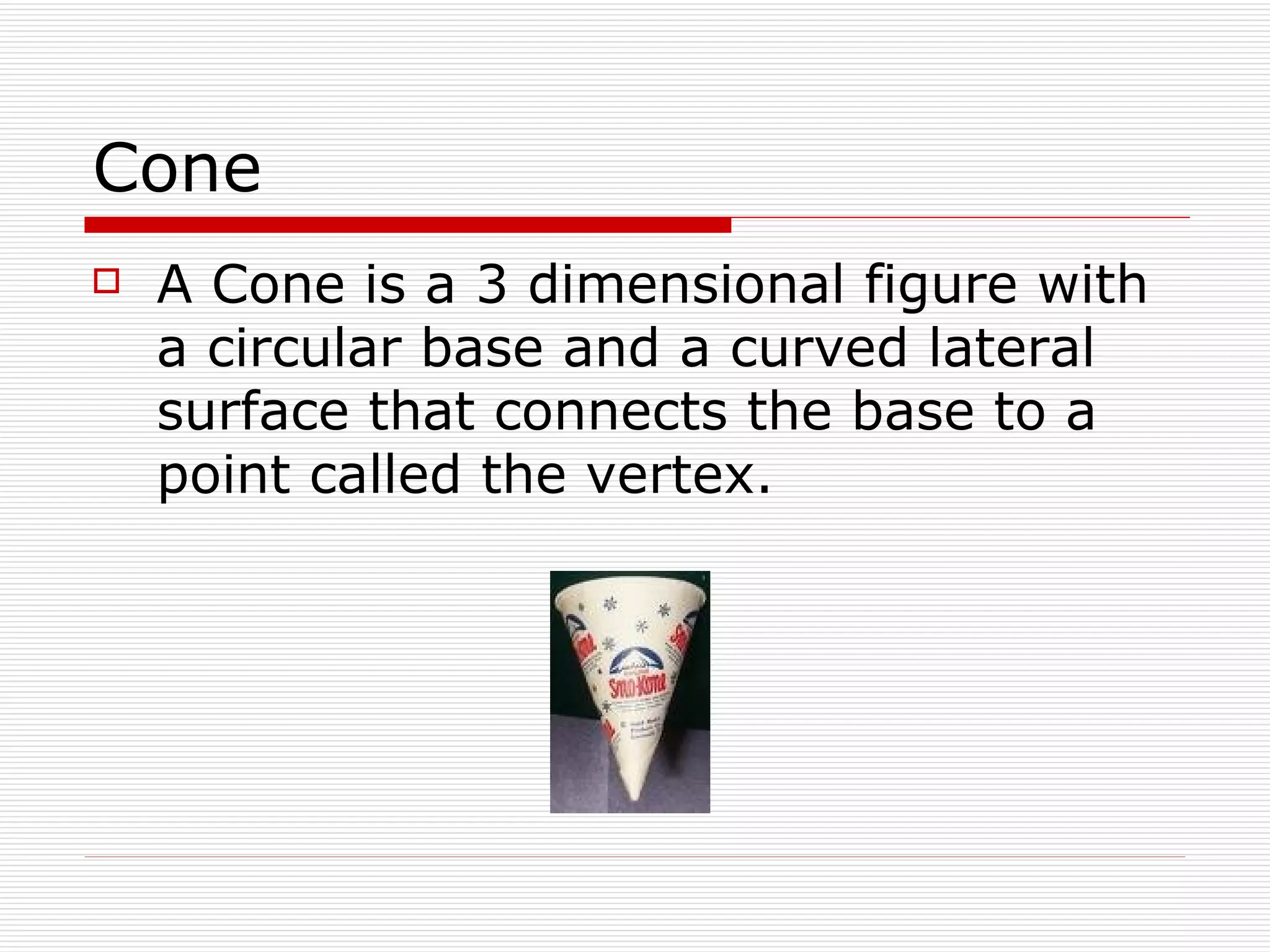 Cone A Cone is a 3 dimensional figure with a circular base and a curved lateral surface that connects the base to a point called the vertex. 