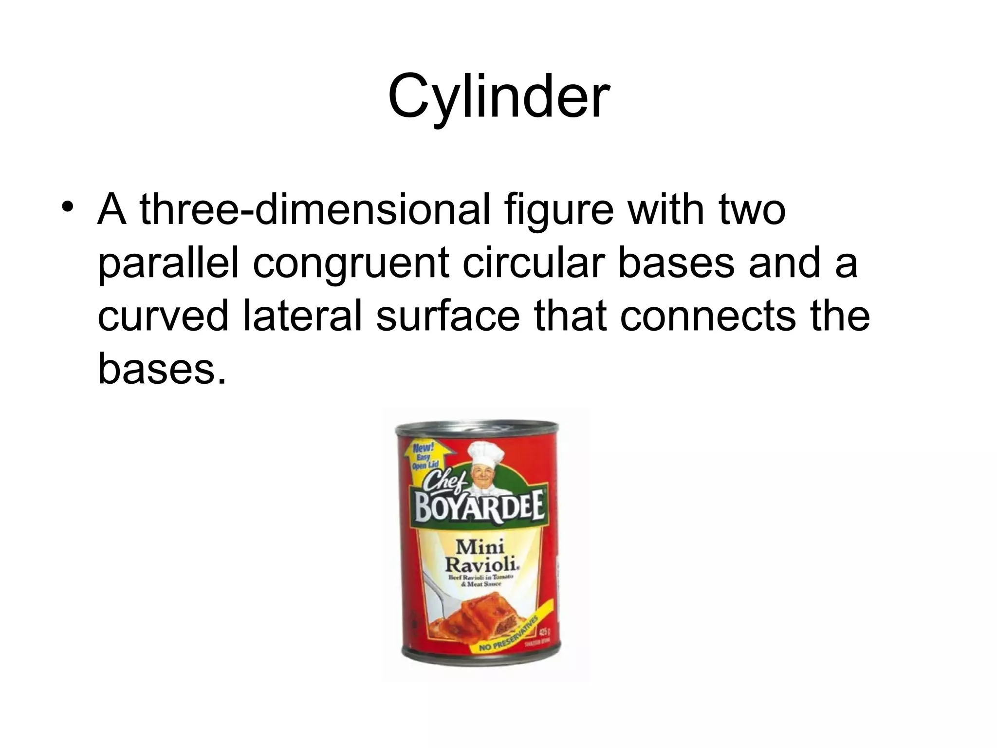 Cylinder
• A three-dimensional figure with two
parallel congruent circular bases and a
curved lateral surface that connects the
bases.
 