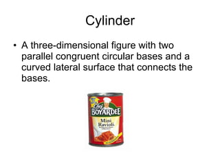 Cylinder A three-dimensional figure with two parallel congruent circular bases and a curved lateral surface that connects the bases. 