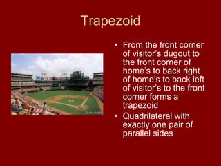 Trapezoid From the front corner of visitor’s dugout to the front corner of home’s to back right of home’s to back left of visitor’s to the front corner forms a trapezoid Quadrilateral with exactly one pair of parallel sides 