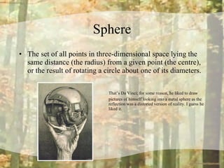 Sphere The set of all points in three-dimensional space lying the same distance (the radius) from a given point (the centre), or the result of rotating a circle about one of its diameters. That’s Da Vinci; for some reason, he liked to draw  pictures of himself looking into a metal sphere as the  reflection was a distorted version of reality. I guess he  liked it. 