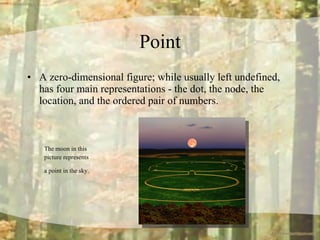 Point A zero-dimensional figure; while usually left undefined, has four main representations - the dot, the node, the location, and the ordered pair of numbers. The moon in this  picture represents  a point in the sky.   