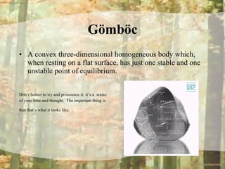 Gömböc A convex three-dimensional homogeneous body which, when resting on a flat surface, has just one stable and one unstable point of equilibrium.  Don’t bother to try and pronounce it; it’s a  waste  of your time and thought.  The important thing is  that that’s what it looks like.   