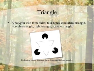 Triangle A polygon with three sides; four types: equilateral triangle, isosceles triangle, right triangle, scalene triangle.  The Kanizsa triangle illustrated above shows many different triangles.  