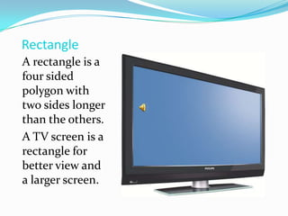 RectangleA rectangle is a four sided polygon with two sides longer than the others.A TV screen is a rectangle for better view and a larger screen.