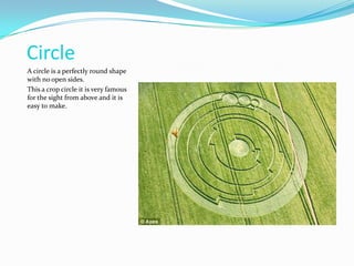CircleA circle is a perfectly round shape with no open sides.This a crop circle it is very famous for the sight from above and it is easy to make.