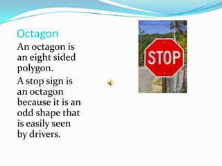 OctagonAn octagon is an eight sided polygon.A stop sign is an octagon because it is an odd shape that is easily seen by drivers.