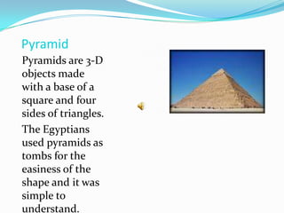 Pyramid Pyramids are 3-D objects made with a base of a square and four sides of triangles.The Egyptians used pyramids as tombs for the easiness of the shape and it was simple to understand.