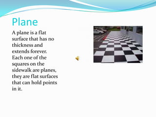 PlaneA plane is a flat surface that has no thickness and extends forever. Each one of the squares on the sidewalk are planes, they are flat surfaces that can hold points in it.