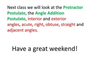 Next class we will look at the Protractor
Postulate, the Angle Addition
Postulate, interior and exterior
angles, acute, right, obtuse, straight and
adjacent angles.
Have a great weekend!