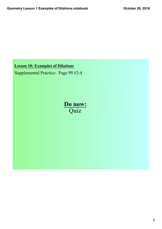Geometry Lesson 1 Examples of Dilations.notebook
1
October 20, 2016
Lesson 10: Examples of Dilations
Supplemental Practice:  Page 99 #2­4
Do now:
Quiz
 