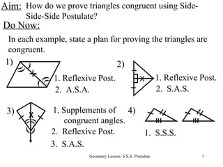 Aim: How do we prove triangles congruent using Side-Side-Side Postulate? Do Now: In each example, state a plan for proving the triangles are congruent. 2.  A.S.A. 3.  S.A.S. 2.  S.A.S. 1.  S.S.S. 2) ) ) ) ) ) 1) ) 1. Reflexive Post. X 1. Reflexive Post. 4) ) ) 3) 1. Supplements of congruent angles. ( ( ( ( 2.  Reflexive Post. X 
