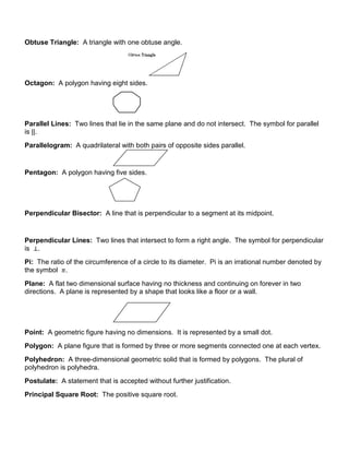 Obtuse Triangle: A triangle with one obtuse angle.
Octagon: A polygon having eight sides.
Parallel Lines: Two lines that lie in the same plane and do not intersect. The symbol for parallel
is ||.
Parallelogram: A quadrilateral with both pairs of opposite sides parallel.
Pentagon: A polygon having five sides.
Perpendicular Bisector: A line that is perpendicular to a segment at its midpoint.
Perpendicular Lines: Two lines that intersect to form a right angle. The symbol for perpendicular
is .
Pi: The ratio of the circumference of a circle to its diameter. Pi is an irrational number denoted by
the symbol .
Plane: A flat two dimensional surface having no thickness and continuing on forever in two
directions. A plane is represented by a shape that looks like a floor or a wall.
Point: A geometric figure having no dimensions. It is represented by a small dot.
Polygon: A plane figure that is formed by three or more segments connected one at each vertex.
Polyhedron: A three-dimensional geometric solid that is formed by polygons. The plural of
polyhedron is polyhedra.
Postulate: A statement that is accepted without further justification.
Principal Square Root: The positive square root.
 