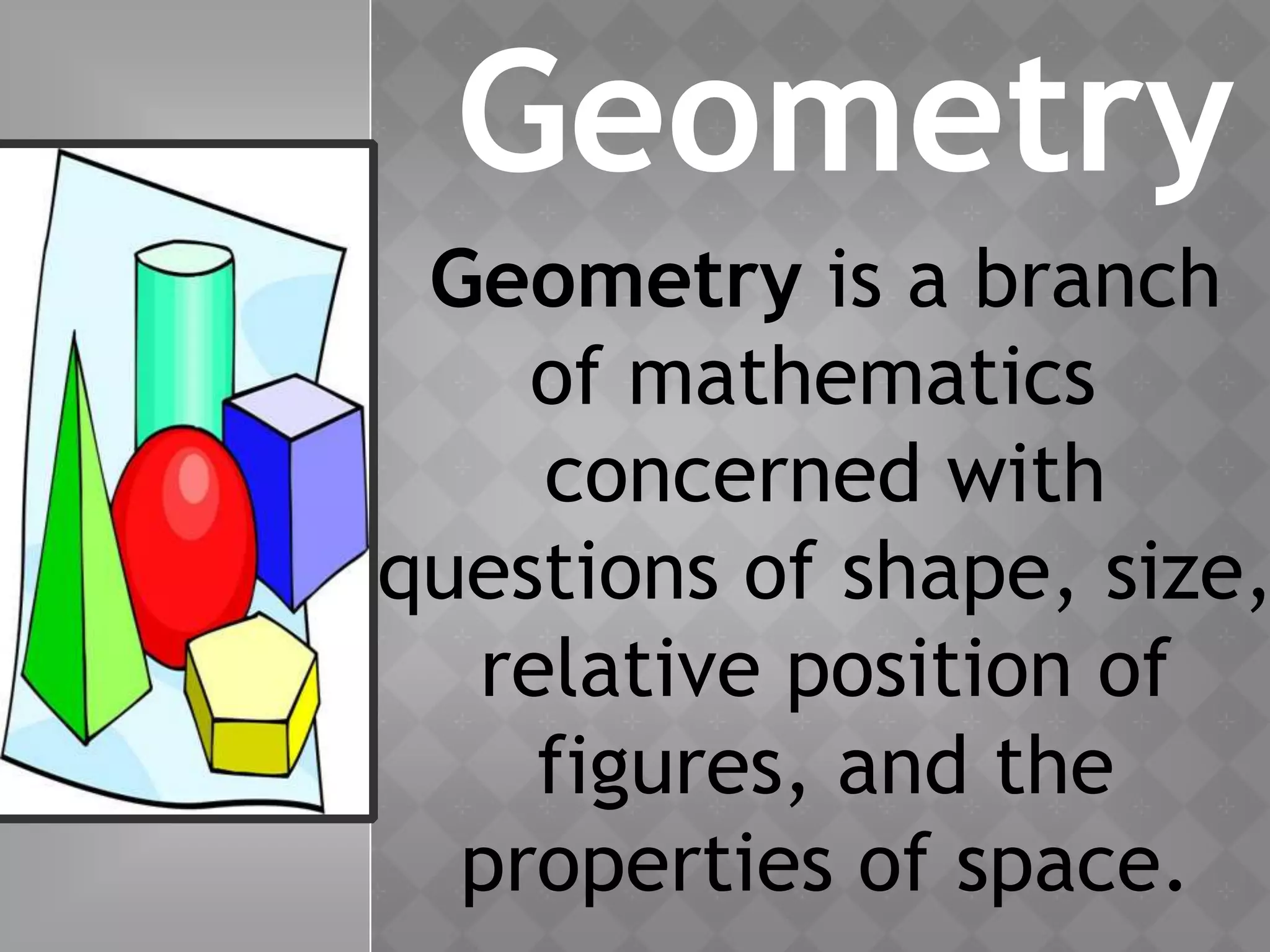 Geometry
Geometry is a branch
of mathematics
concerned with
questions of shape, size,
relative position of
figures, and the
properties of space.