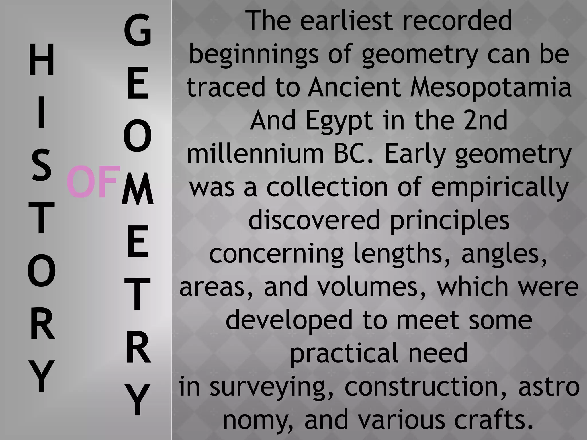 The earliest recorded
beginnings of geometry can be
traced to Ancient Mesopotamia
And Egypt in the 2nd
millennium BC. Early geometry
was a collection of empirically
discovered principles
concerning lengths, angles,
areas, and volumes, which were
developed to meet some
practical need
in surveying, construction, astro
nomy, and various crafts.
H
I
S
T
O
R
Y
OF
G
E
O
M
E
T
R
Y