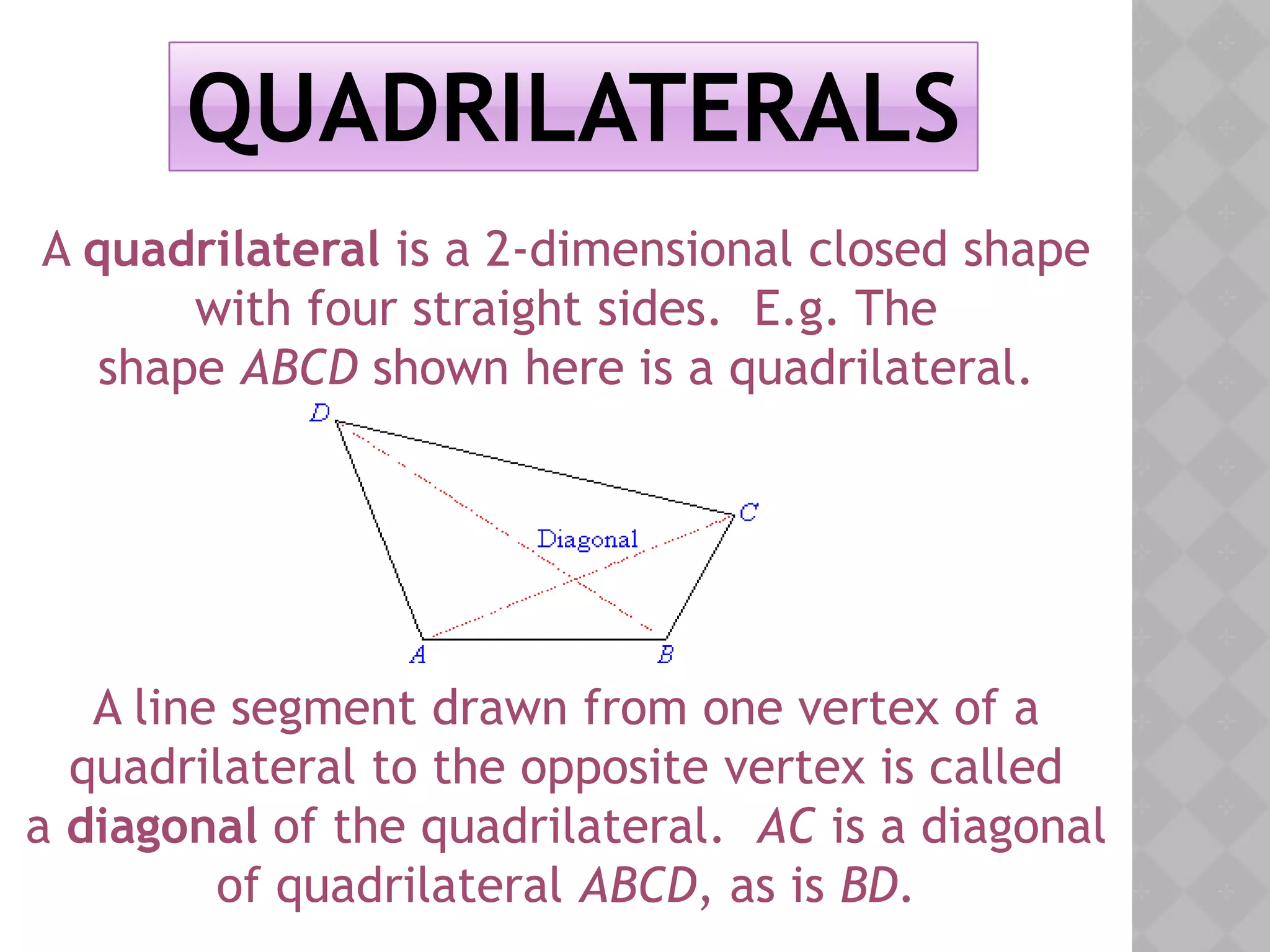 QUADRILATERALS
A quadrilateral is a 2-dimensional closed shape
with four straight sides. E.g. The
shape ABCD shown here is a quadrilateral.
A line segment drawn from one vertex of a
quadrilateral to the opposite vertex is called
a diagonal of the quadrilateral. AC is a diagonal
of quadrilateral ABCD, as is BD.